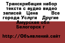 Транскрибация/набор текста с аудио,видео записей › Цена ­ 15 - Все города Услуги » Другие   . Амурская обл.,Белогорск г.